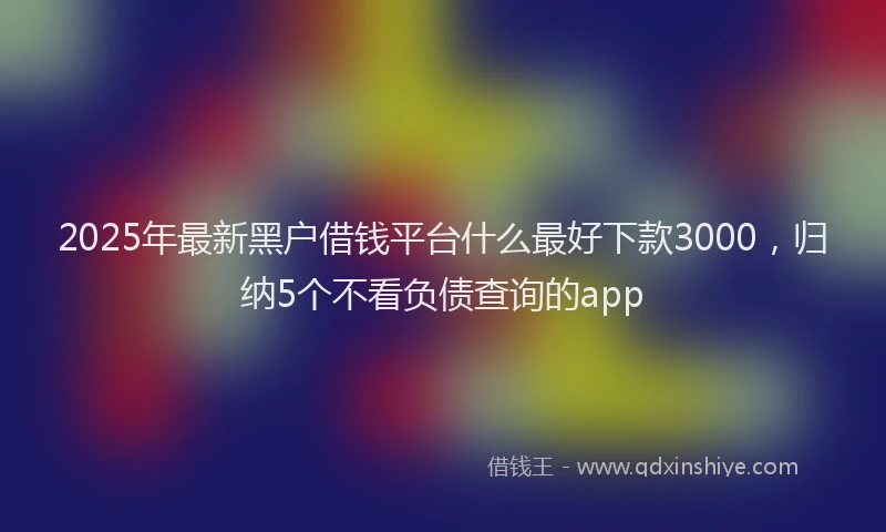 2025年最新黑户借钱平台什么最好下款3000，归纳5个不看负债查询的app
