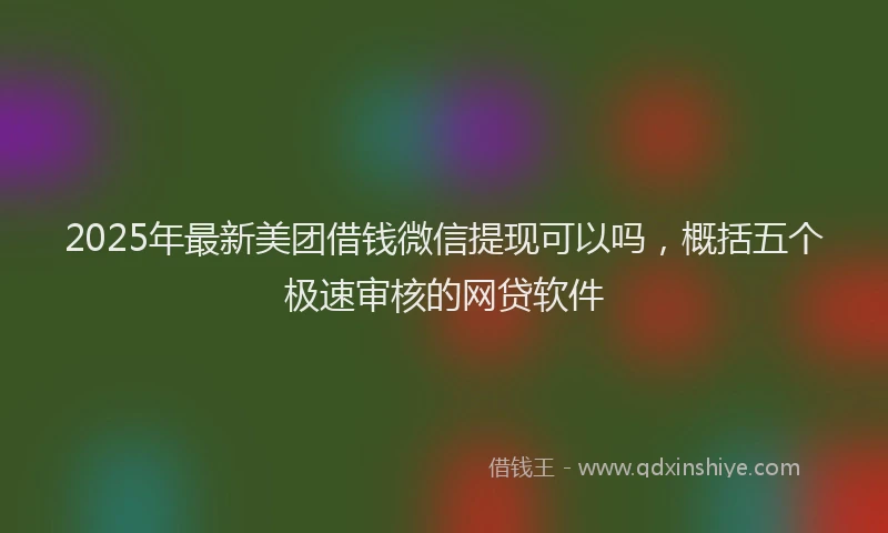 2025年最新美团借钱微信提现可以吗，概括五个极速审核的网贷软件