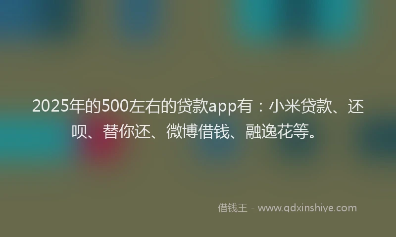 2025年的500左右的贷款app有：小米贷款、还呗、替你还、微博借钱、融逸花等。