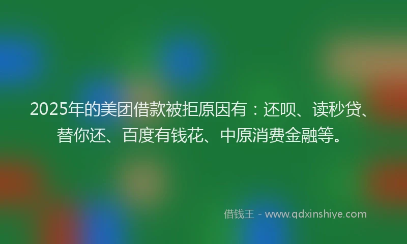 2025年的美团借款被拒原因有：还呗、读秒贷、替你还、百度有钱花、中原消费金融等。