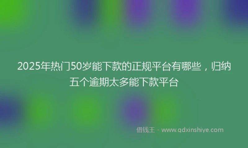 2025年热门50岁能下款的正规平台有哪些，归纳五个逾期太多能下款平台
