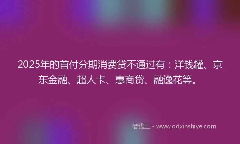 2025年的首付分期消费贷不通过有：洋钱罐、京东金融、超人卡、惠商贷、融逸花等。
