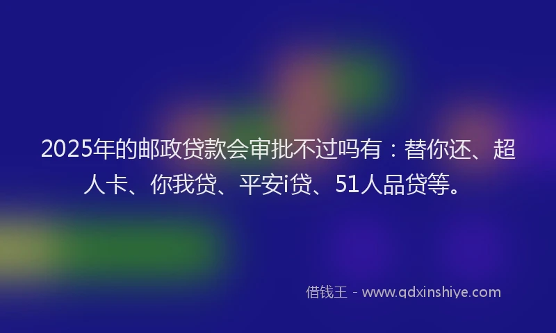 2025年的邮政贷款会审批不过吗有：替你还、超人卡、你我贷、平安i贷、51人品贷等。