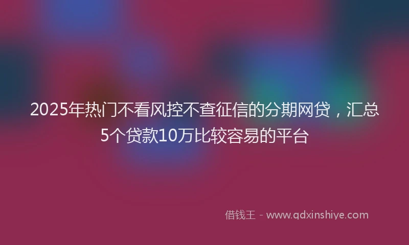 2025年热门不看风控不查征信的分期网贷，汇总5个贷款10万比较容易的平台