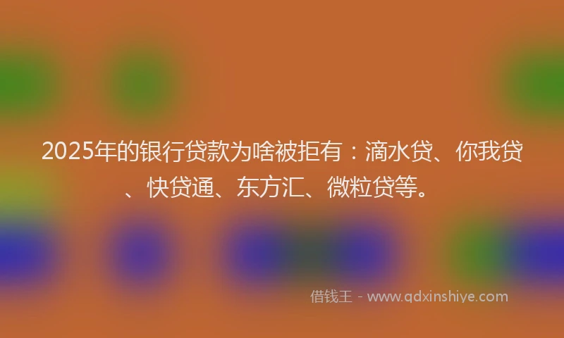 2025年的银行贷款为啥被拒有：滴水贷、你我贷、快贷通、东方汇、微粒贷等。