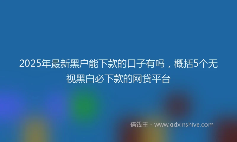 2025年最新黑户能下款的口子有吗，概括5个无视黑白必下款的网贷平台
