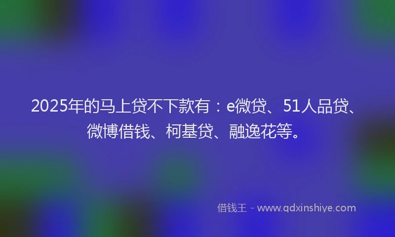 2025年的马上贷不下款有：e微贷、51人品贷、微博借钱、柯基贷、融逸花等。