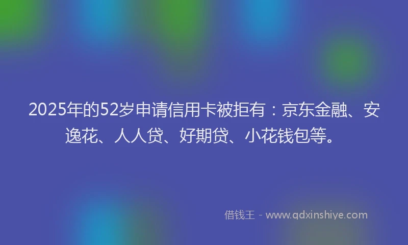2025年的52岁申请信用卡被拒有：京东金融、安逸花、人人贷、好期贷、小花钱包等。