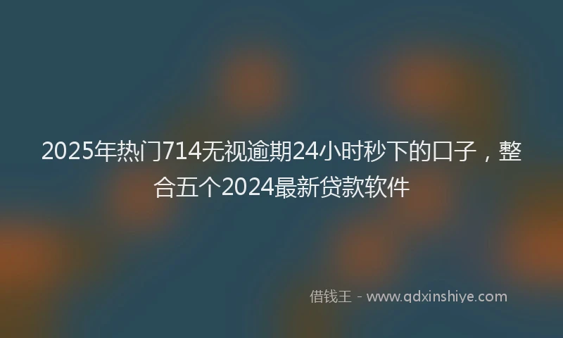 2025年热门714无视逾期24小时秒下的口子，整合五个2024最新贷款软件