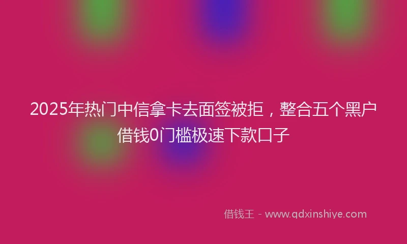 2025年热门中信拿卡去面签被拒，整合五个黑户借钱0门槛极速下款口子