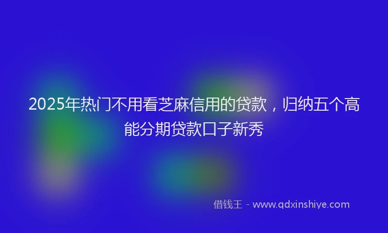 2025年热门不用看芝麻信用的贷款，归纳五个高能分期贷款口子新秀