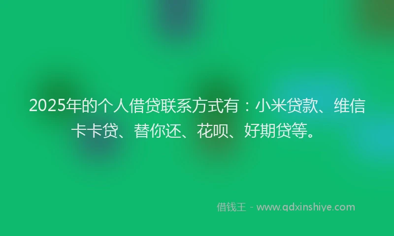 2025年的个人借贷联系方式有：小米贷款、维信卡卡贷、替你还、花呗、好期贷等。