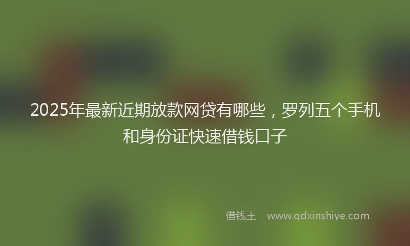 2025年最新近期放款网贷有哪些，罗列五个手机和身份证快速借钱口子