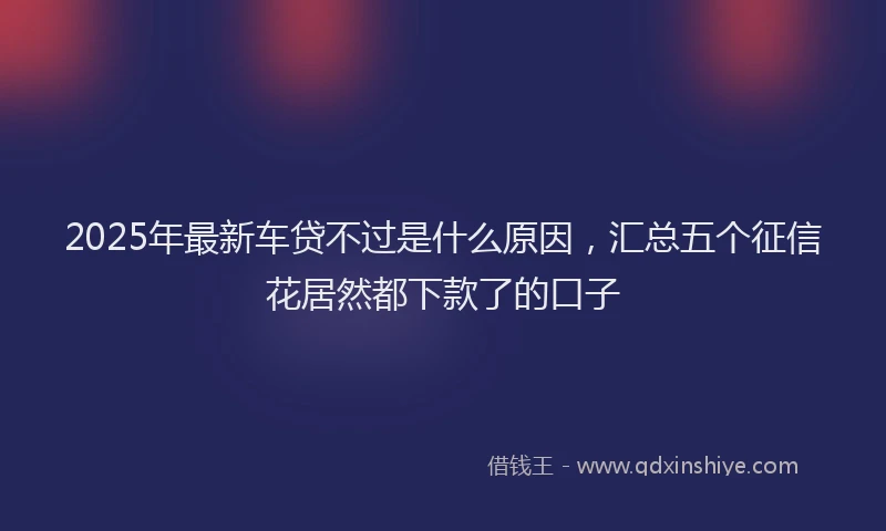 2025年最新车贷不过是什么原因，汇总五个征信花居然都下款了的口子