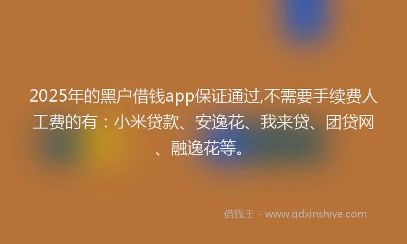 2025年的黑户借钱app保证通过,不需要手续费人工费的有：小米贷款、安逸花、我来贷、团贷网、融逸花等。