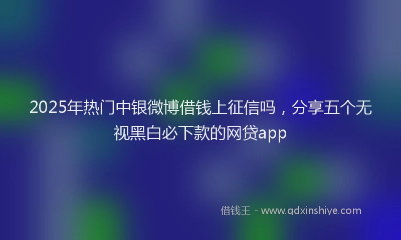 2025年热门中银微博借钱上征信吗，分享五个无视黑白必下款的网贷app