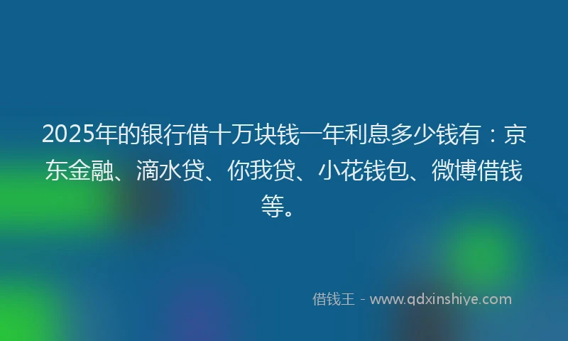 2025年的银行借十万块钱一年利息多少钱有：京东金融、滴水贷、你我贷、小花钱包、微博借钱等。