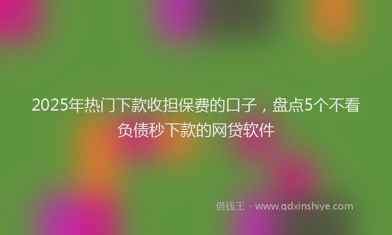 2025年热门下款收担保费的口子，盘点5个不看负债秒下款的网贷软件