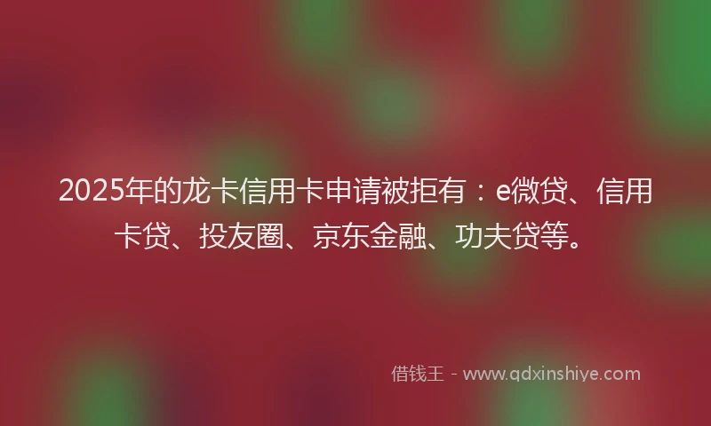 2025年的龙卡信用卡申请被拒有：e微贷、信用卡贷、投友圈、京东金融、功夫贷等。