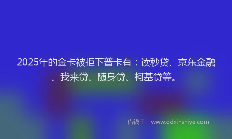 2025年的金卡被拒下普卡有：读秒贷、京东金融、我来贷、随身贷、柯基贷等。