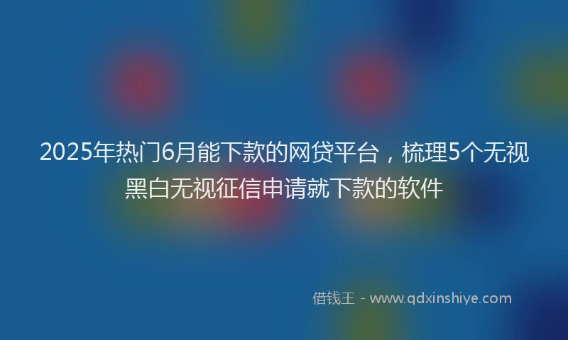 2025年热门6月能下款的网贷平台，梳理5个无视黑白无视征信申请就下款的软件