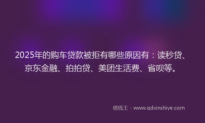 2025年的购车贷款被拒有哪些原因有：读秒贷、京东金融、拍拍贷、美团生活费、省呗等。