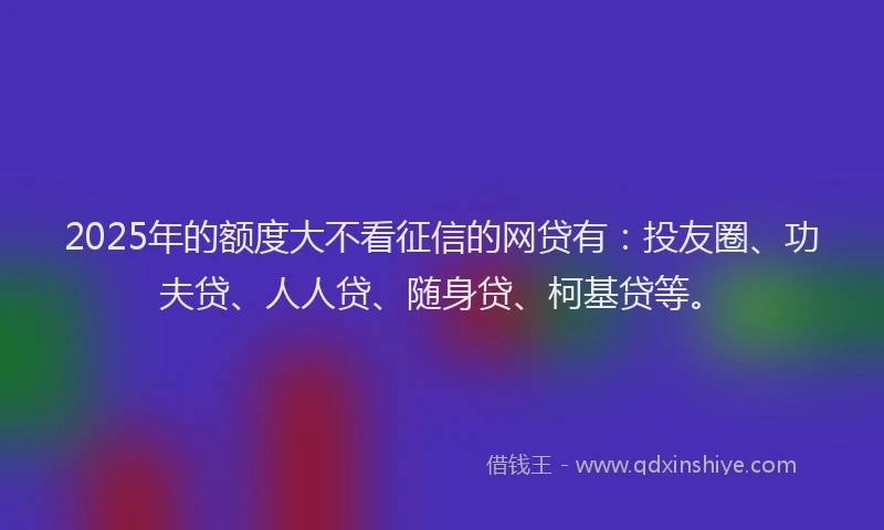 2025年的额度大不看征信的网贷有：投友圈、功夫贷、人人贷、随身贷、柯基贷等。