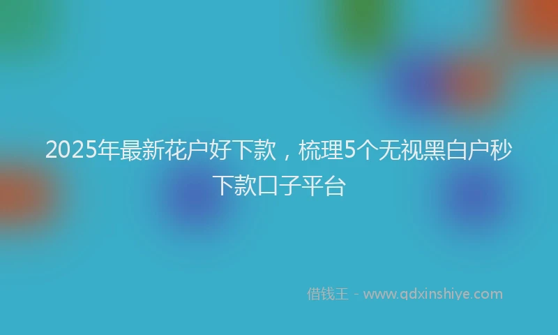2025年最新花户好下款，梳理5个无视黑白户秒下款口子平台