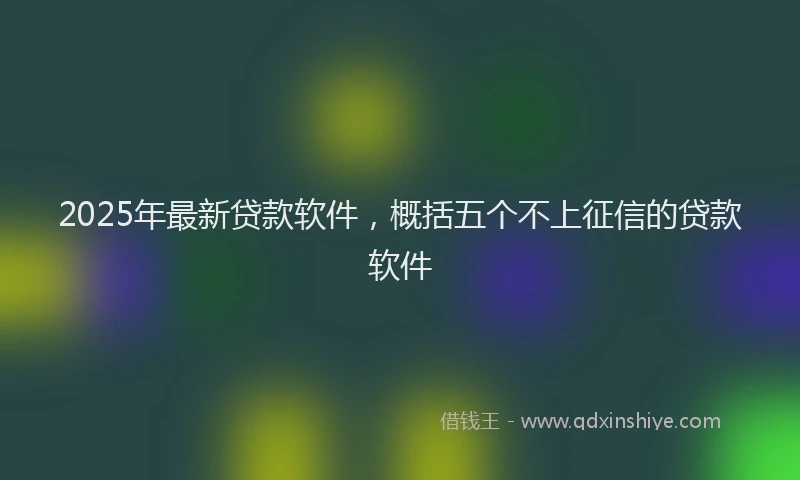 2025年最新贷款软件，概括五个不上征信的贷款软件