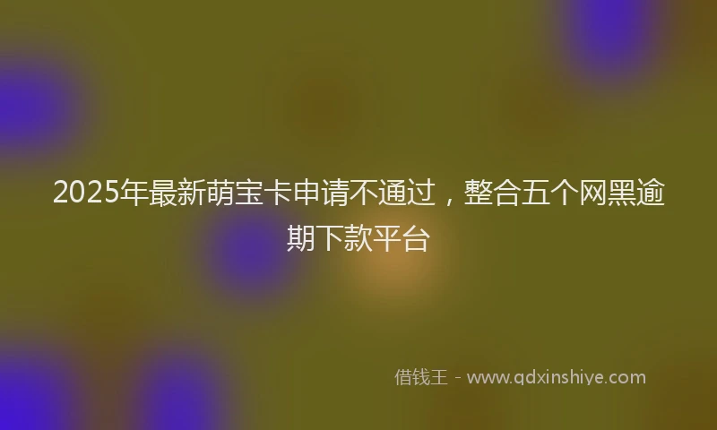 2025年最新萌宝卡申请不通过，整合五个网黑逾期下款平台