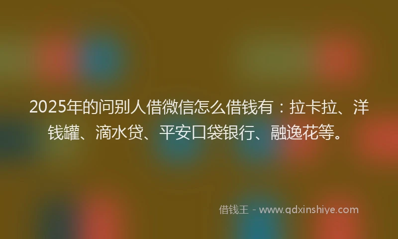 2025年的问别人借微信怎么借钱有：拉卡拉、洋钱罐、滴水贷、平安口袋银行、融逸花等。