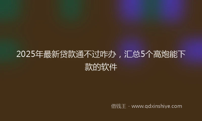2025年最新贷款通不过咋办，汇总5个高炮能下款的软件