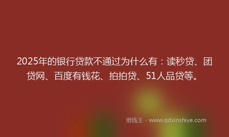 2025年的银行贷款不通过为什么有：读秒贷、团贷网、百度有钱花、拍拍贷、51人品贷等。