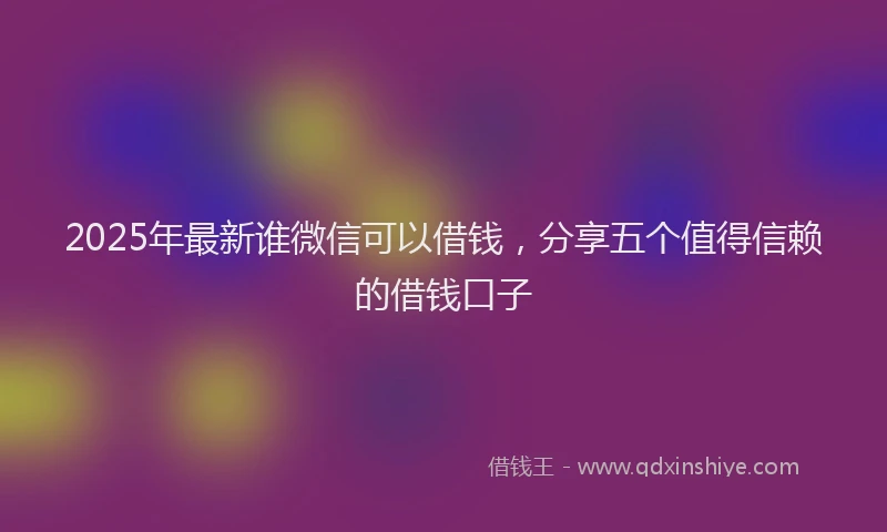 2025年最新谁微信可以借钱，分享五个值得信赖的借钱口子