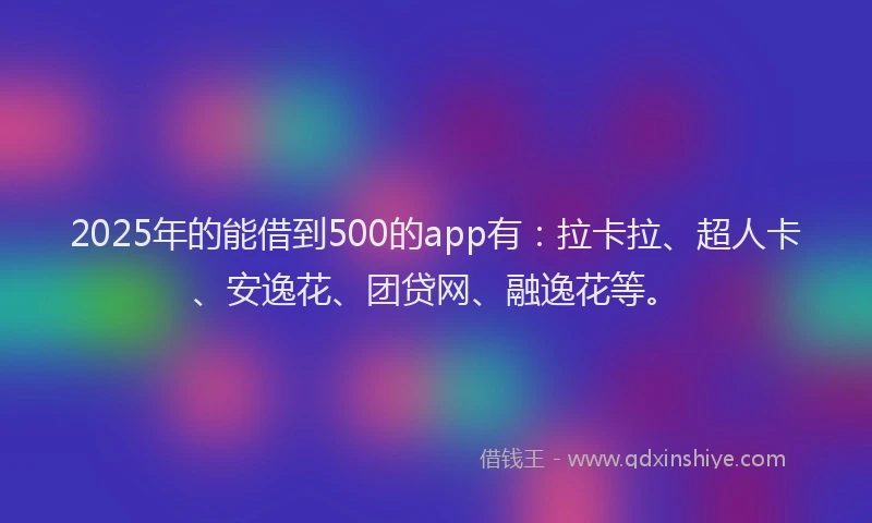 2025年的能借到500的app有：拉卡拉、超人卡、安逸花、团贷网、融逸花等。