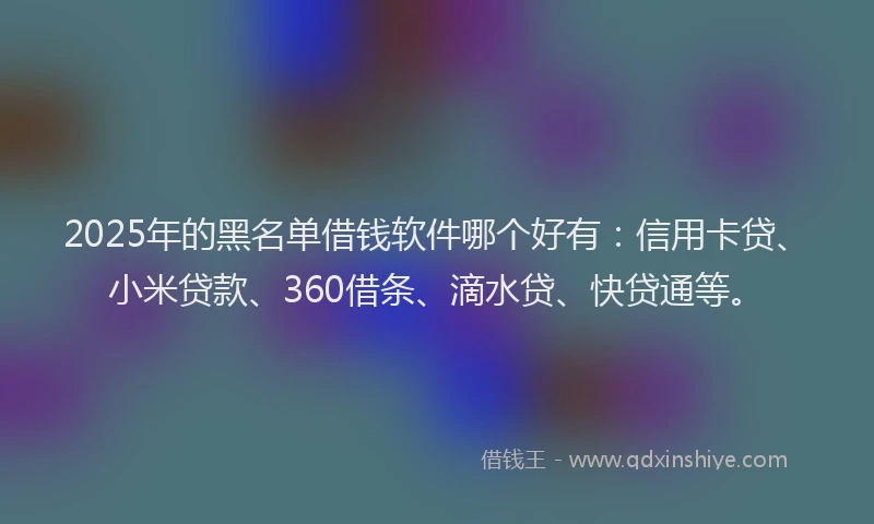2025年的黑名单借钱软件哪个好有：信用卡贷、小米贷款、360借条、滴水贷、快贷通等。