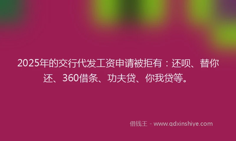 2025年的交行代发工资申请被拒有：还呗、替你还、360借条、功夫贷、你我贷等。