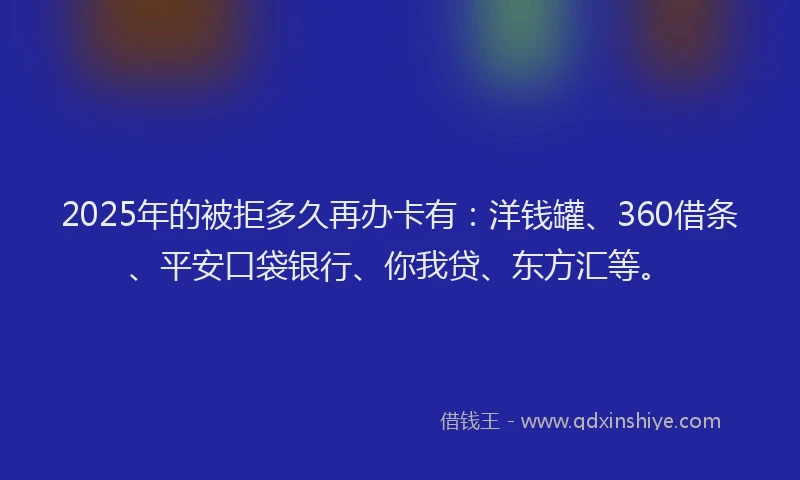 2025年的被拒多久再办卡有：洋钱罐、360借条、平安口袋银行、你我贷、东方汇等。