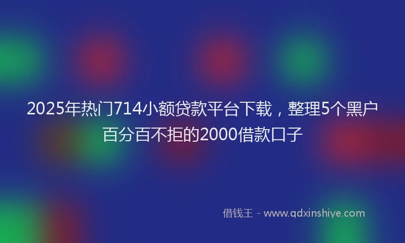 2025年热门714小额贷款平台下载，整理5个黑户百分百不拒的2000借款口子