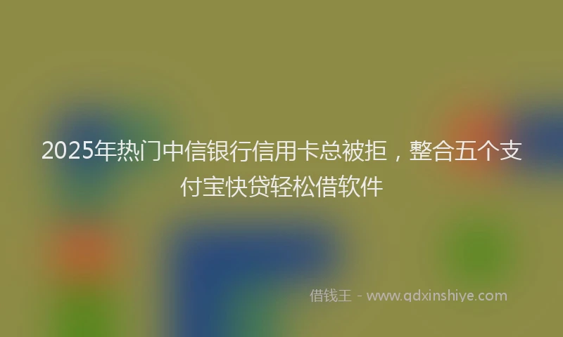 2025年热门中信银行信用卡总被拒，整合五个支付宝快贷轻松借软件
