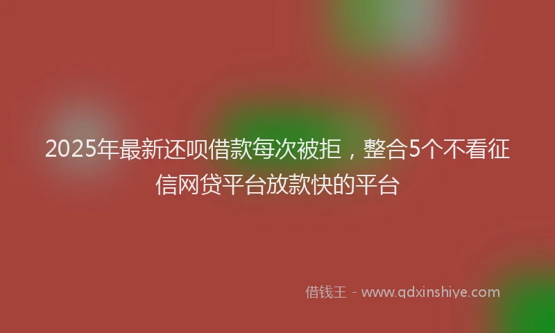 2025年最新还呗借款每次被拒，整合5个不看征信网贷平台放款快的平台
