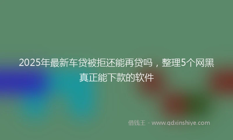 2025年最新车贷被拒还能再贷吗，整理5个网黑真正能下款的软件