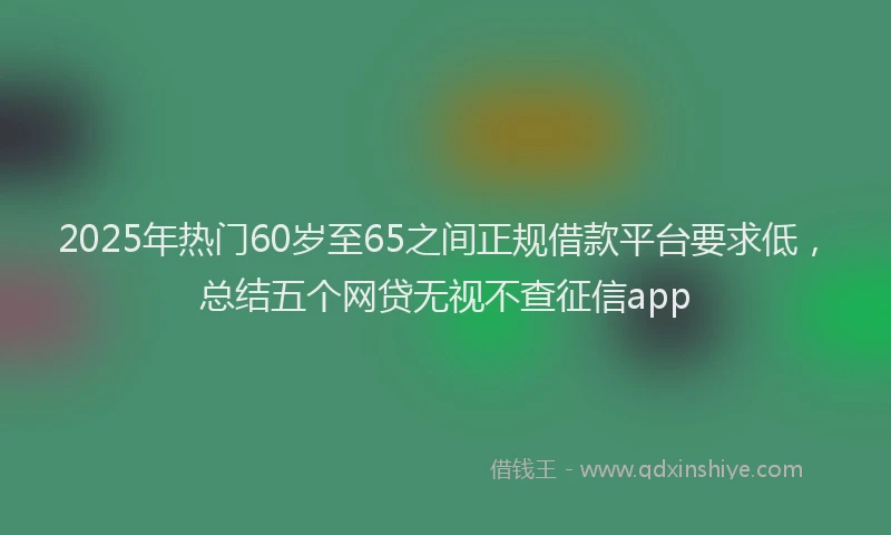 2025年热门60岁至65之间正规借款平台要求低，总结五个网贷无视不查征信app