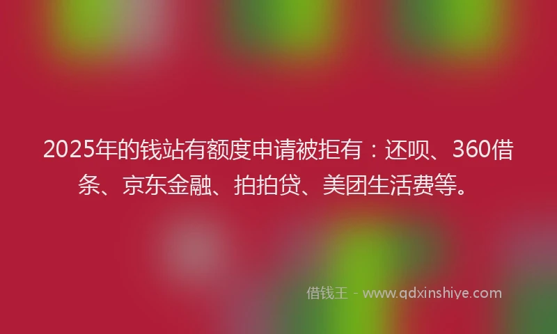 2025年的钱站有额度申请被拒有：还呗、360借条、京东金融、拍拍贷、美团生活费等。