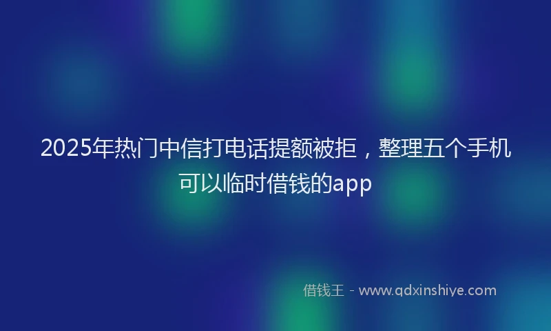 2025年热门中信打电话提额被拒，整理五个手机可以临时借钱的app