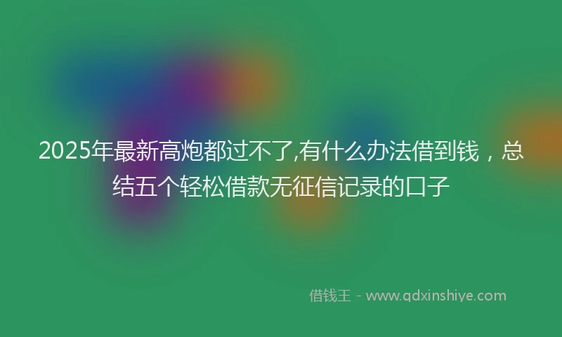 2025年最新高炮都过不了,有什么办法借到钱，总结五个轻松借款无征信记录的口子