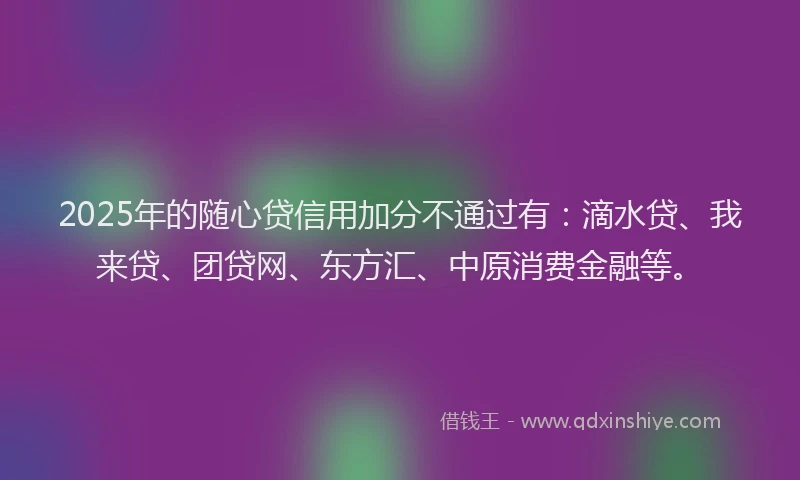 2025年的随心贷信用加分不通过有：滴水贷、我来贷、团贷网、东方汇、中原消费金融等。