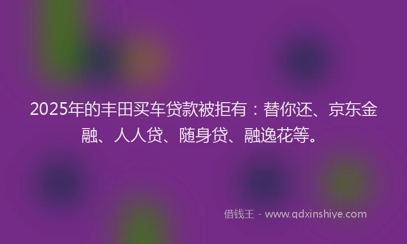 2025年的丰田买车贷款被拒有：替你还、京东金融、人人贷、随身贷、融逸花等。