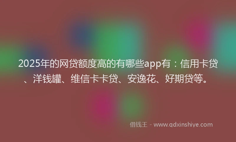 2025年的网贷额度高的有哪些app有：信用卡贷、洋钱罐、维信卡卡贷、安逸花、好期贷等。