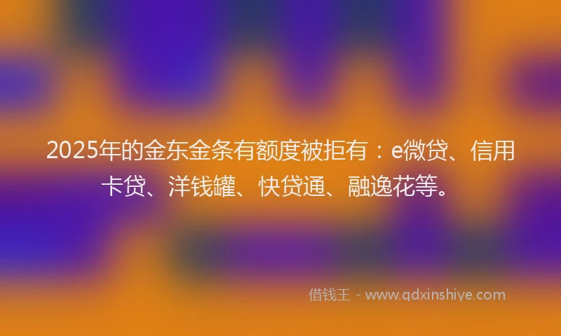 2025年的金东金条有额度被拒有：e微贷、信用卡贷、洋钱罐、快贷通、融逸花等。
